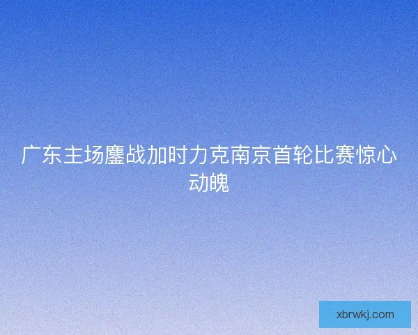 广东主场鏖战加时力克南京首轮比赛惊心动魄