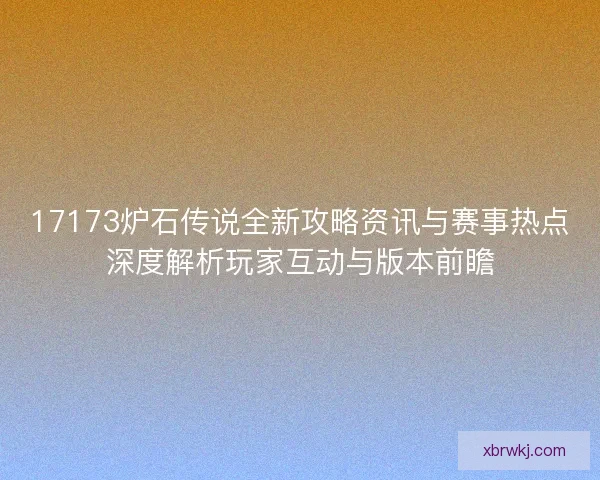 17173炉石传说全新攻略资讯与赛事热点深度解析玩家互动与版本前瞻