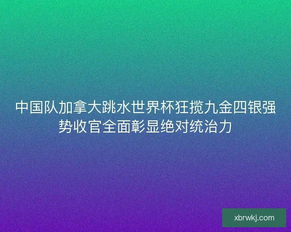 中国队加拿大跳水世界杯狂揽九金四银强势收官全面彰显绝对统治力